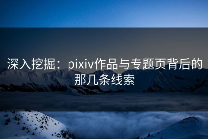 深入挖掘：pixiv作品与专题页背后的那几条线索