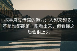 探寻麻豆传媒的魅力：人越来越多，不是谁都能第一眼看出来，但看懂之后会很上头