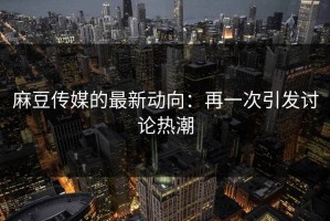 麻豆传媒的最新动向：再一次引发讨论热潮