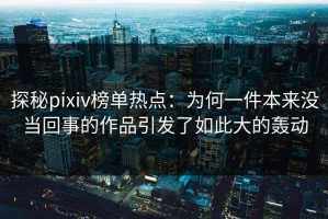 探秘pixiv榜单热点：为何一件本来没当回事的作品引发了如此大的轰动