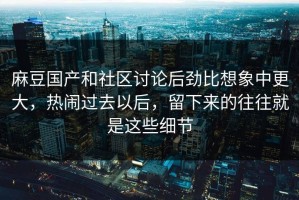 麻豆国产和社区讨论后劲比想象中更大，热闹过去以后，留下来的往往就是这些细节