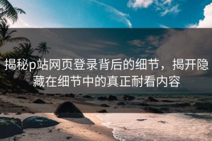 揭秘p站网页登录背后的细节，揭开隐藏在细节中的真正耐看内容