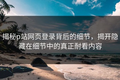 揭秘p站网页登录背后的细节，揭开隐藏在细节中的真正耐看内容