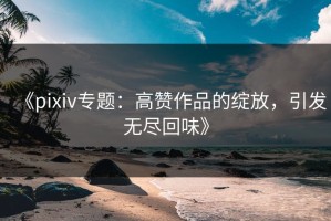 《pixiv专题：高赞作品的绽放，引发无尽回味》