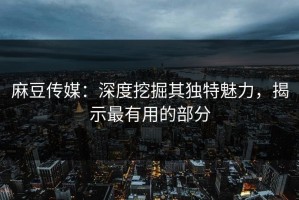 麻豆传媒：深度挖掘其独特魅力，揭示最有用的部分