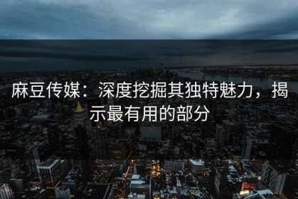麻豆传媒：深度挖掘其独特魅力，揭示最有用的部分
