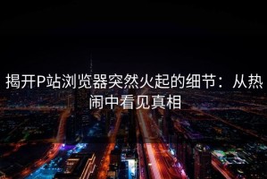 揭开P站浏览器突然火起的细节：从热闹中看见真相