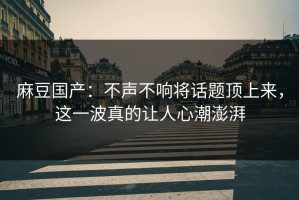 麻豆国产：不声不响将话题顶上来，这一波真的让人心潮澎湃