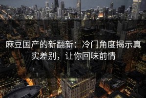 麻豆国产的新翻新：冷门角度揭示真实差别，让你回味前情
