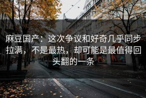 麻豆国产：这次争议和好奇几乎同步拉满，不是最热，却可能是最值得回头翻的一条