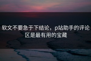 软文不要急于下结论，p站助手的评论区是最有用的宝藏
