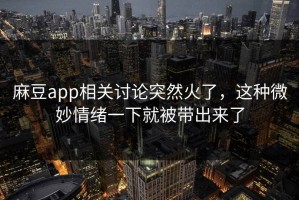 麻豆app相关讨论突然火了，这种微妙情绪一下就被带出来了