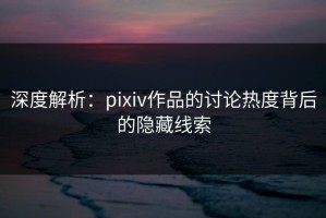深度解析：pixiv作品的讨论热度背后的隐藏线索