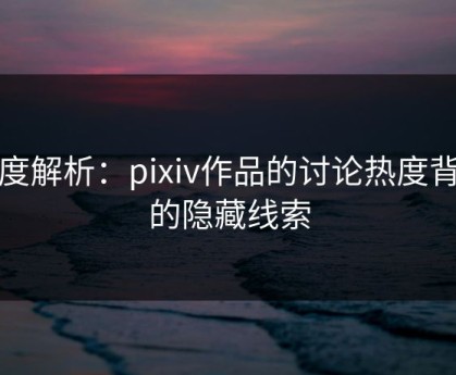 深度解析：pixiv作品的讨论热度背后的隐藏线索