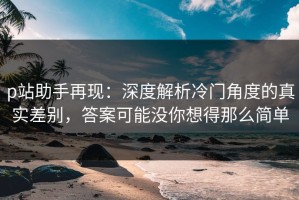 p站助手再现：深度解析冷门角度的真实差别，答案可能没你想得那么简单