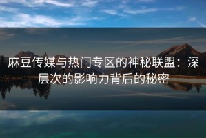 麻豆传媒与热门专区的神秘联盟：深层次的影响力背后的秘密