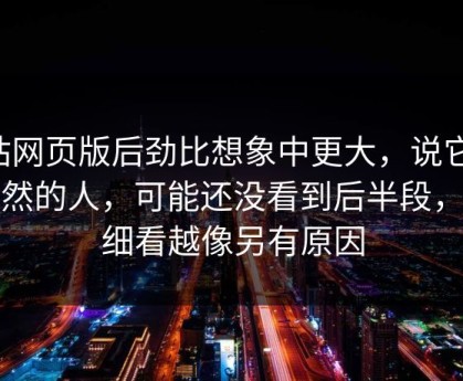 p站网页版后劲比想象中更大，说它是偶然的人，可能还没看到后半段，越细看越像另有原因