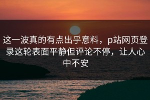 这一波真的有点出乎意料，p站网页登录这轮表面平静但评论不停，让人心中不安