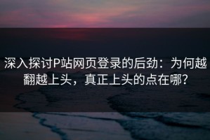 深入探讨P站网页登录的后劲：为何越翻越上头，真正上头的点在哪？