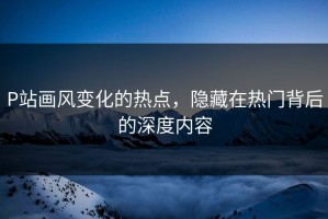 P站画风变化的热点，隐藏在热门背后的深度内容