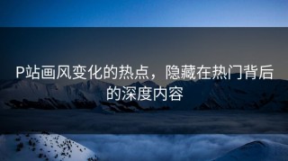 P站画风变化的热点，隐藏在热门背后的深度内容