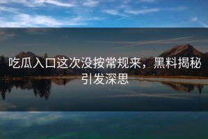 吃瓜入口这次没按常规来，黑料揭秘引发深思