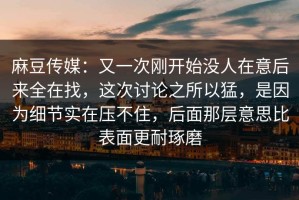 麻豆传媒：又一次刚开始没人在意后来全在找，这次讨论之所以猛，是因为细节实在压不住，后面那层意思比表面更耐琢磨
