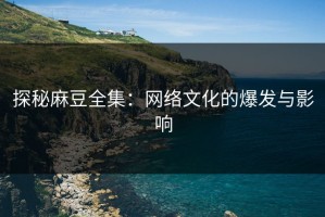 探秘麻豆全集：网络文化的爆发与影响