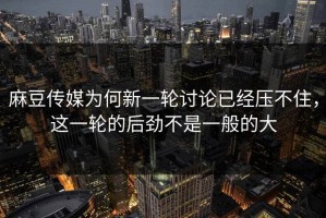 麻豆传媒为何新一轮讨论已经压不住，这一轮的后劲不是一般的大