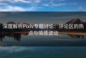 深度解析Pixiv专题讨论：评论区的热点与情感波动