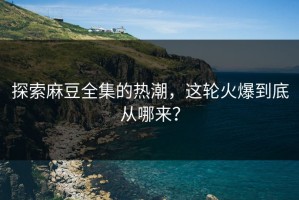 探索麻豆全集的热潮，这轮火爆到底从哪来？