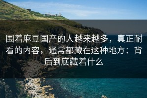 围着麻豆国产的人越来越多，真正耐看的内容，通常都藏在这种地方：背后到底藏着什么