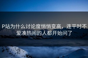 P站为什么讨论度悄悄变高，连平时不爱凑热闹的人都开始问了