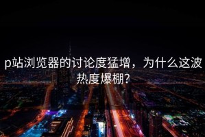 p站浏览器的讨论度猛增，为什么这波热度爆棚？