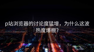 p站浏览器的讨论度猛增，为什么这波热度爆棚？