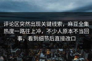 评论区突然出现关键线索，麻豆全集热度一路往上冲，不少人原本不当回事，看到细节后直接改口