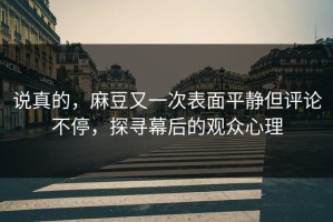 说真的，麻豆又一次表面平静但评论不停，探寻幕后的观众心理