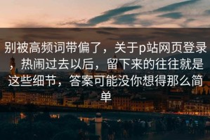 别被高频词带偏了，关于p站网页登录，热闹过去以后，留下来的往往就是这些细节，答案可能没你想得那么简单