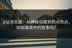 p站浏览器：从神秘话题到热点热点，你知道其中的故事吗？