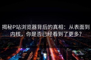 揭秘P站浏览器背后的真相：从表面到内核，你是否已经看到了更多？