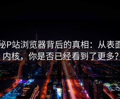 揭秘P站浏览器背后的真相：从表面到内核，你是否已经看到了更多？