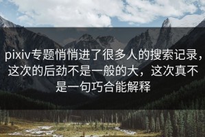 pixiv专题悄悄进了很多人的搜索记录，这次的后劲不是一般的大，这次真不是一句巧合能解释