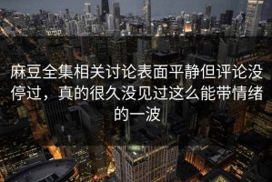 麻豆全集相关讨论表面平静但评论没停过，真的很久没见过这么能带情绪的一波