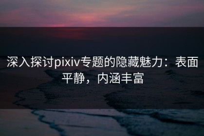 深入探讨pixiv专题的隐藏魅力：表面平静，内涵丰富