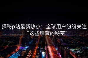 探秘p站最新热点：全球用户纷纷关注“这些埋藏的秘密”