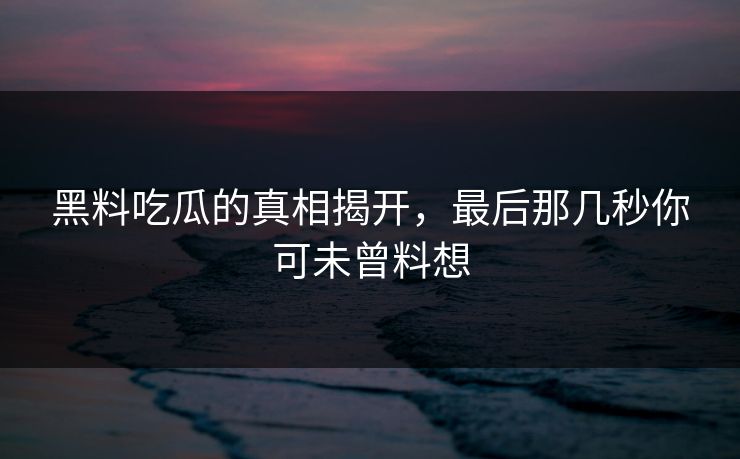 黑料吃瓜的真相揭开，最后那几秒你可未曾料想