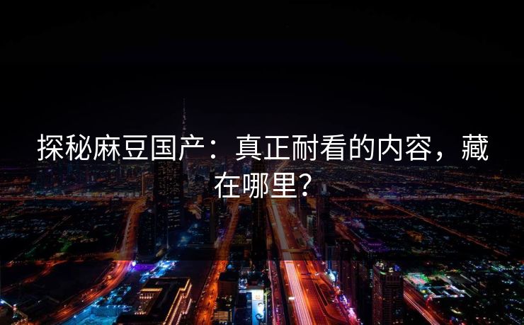 探秘麻豆国产：真正耐看的内容，藏在哪里？