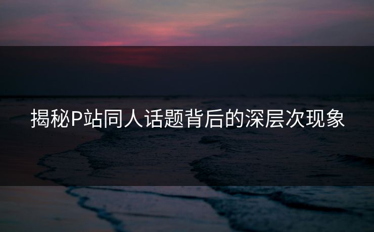 揭秘P站同人话题背后的深层次现象