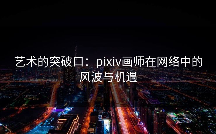 艺术的突破口:pixiv画师在网络中的风波与机遇 艺术的突破口:pixiv画师在网络中的风波与机遇