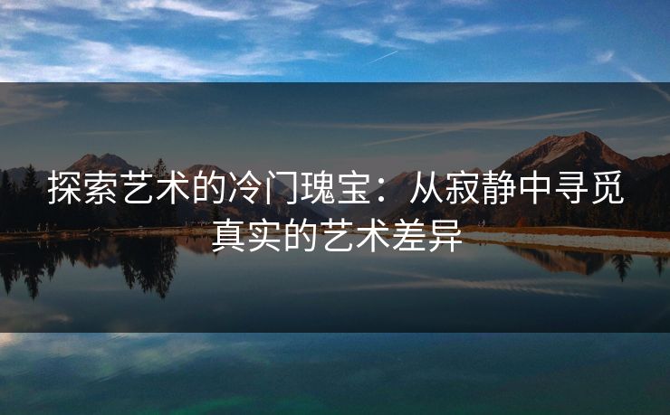 探索艺术的冷门瑰宝:从寂静中寻觅真实的艺术差异 探索艺术的冷门瑰宝:从寂静中寻觅真实的艺术差异